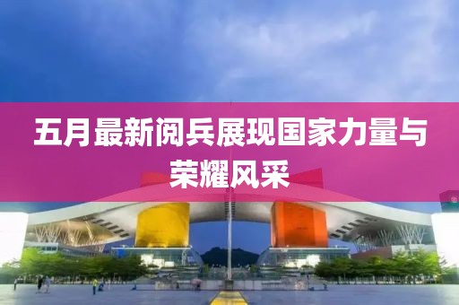 五月最新阅兵展现国家力量与荣耀风采