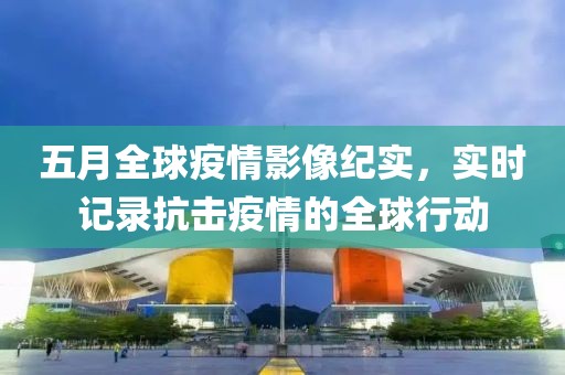 五月全球疫情影像纪实，实时记录抗击疫情的全球行动