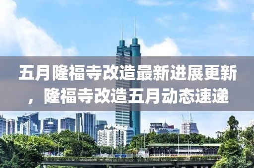 五月隆福寺改造最新进展更新，隆福寺改造五月动态速递