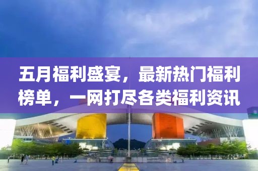 五月福利盛宴，最新热门福利榜单，一网打尽各类福利资讯