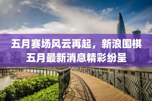 五月赛场风云再起，新浪围棋五月最新消息精彩纷呈