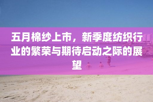 五月棉纱上市，新季度纺织行业的繁荣与期待启动之际的展望