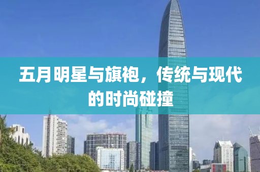 五月明星与旗袍，传统与现代的时尚碰撞