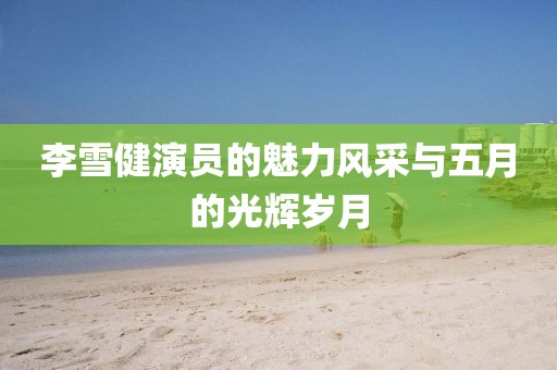 李雪健演员的魅力风采与五月的光辉岁月