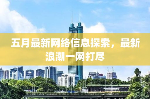 五月最新网络信息探索，最新浪潮一网打尽