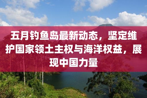 五月钓鱼岛最新动态，坚定维护国家领土主权与海洋权益，展现中国力量