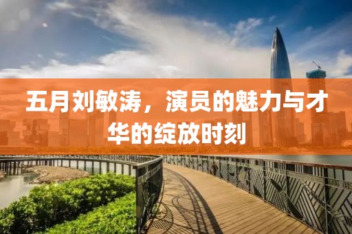 五月刘敏涛，演员的魅力与才华的绽放时刻