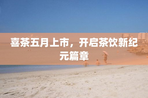 喜茶五月上市，开启茶饮新纪元篇章