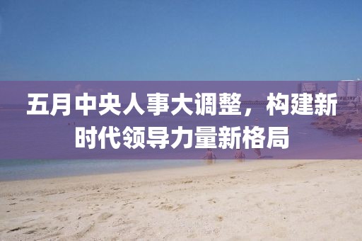 五月中央人事大调整，构建新时代领导力量新格局