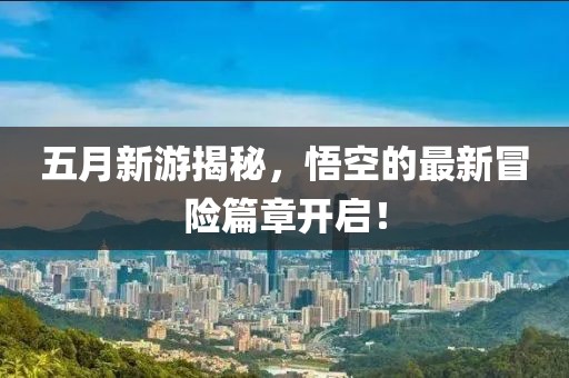 五月新游揭秘，悟空的最新冒险篇章开启！