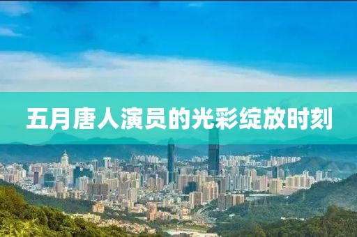 五月唐人演员的光彩绽放时刻