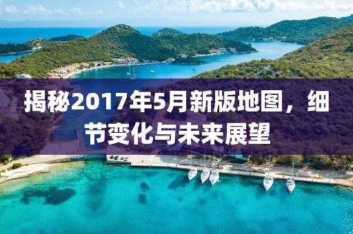 揭秘2017年5月新版地图，细节变化与未来展望