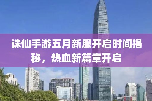 诛仙手游五月新服开启时间揭秘，热血新篇章开启