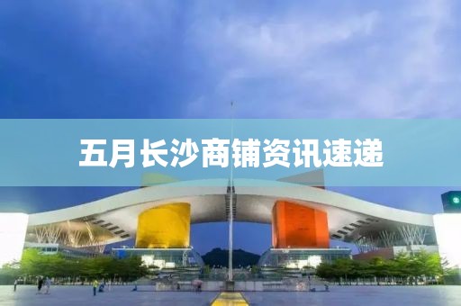 五月长沙商铺资讯速递
