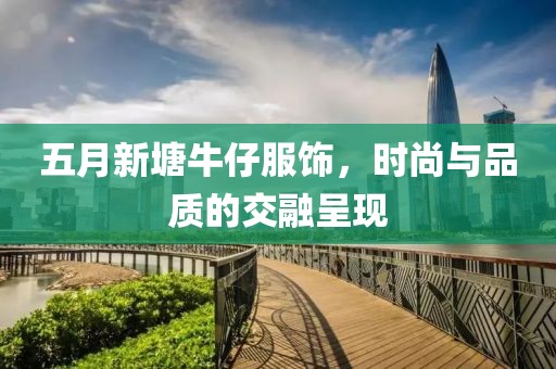 五月新塘牛仔服饰，时尚与品质的交融呈现