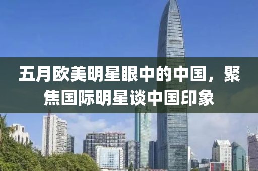 五月欧美明星眼中的中国，聚焦国际明星谈中国印象
