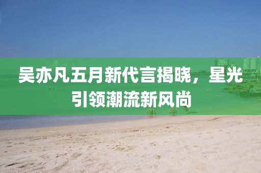 吴亦凡五月新代言揭晓，星光引领潮流新风尚