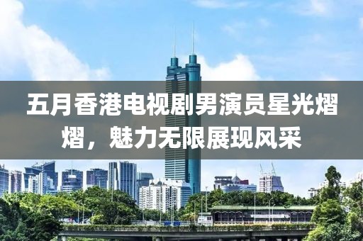 五月香港电视剧男演员星光熠熠，魅力无限展现风采