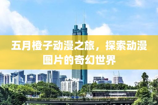 五月橙子动漫之旅，探索动漫图片的奇幻世界
