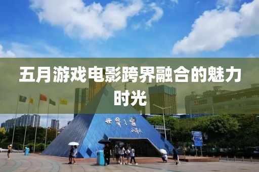 五月游戏电影跨界融合的魅力时光