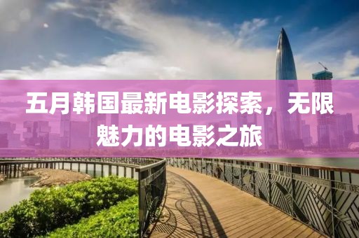 五月韩国最新电影探索，无限魅力的电影之旅