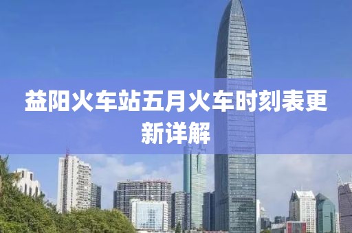 益阳火车站五月火车时刻表更新详解