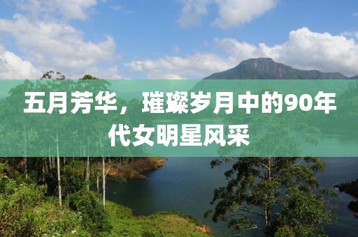 五月芳华，璀璨岁月中的90年代女明星风采