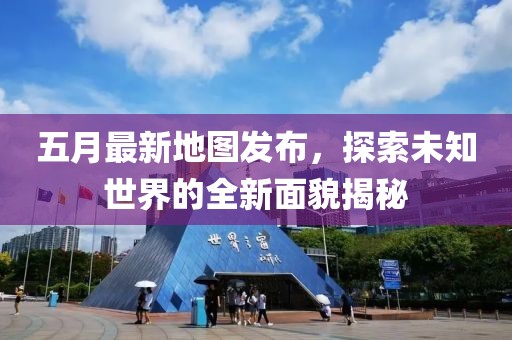 五月最新地图发布，探索未知世界的全新面貌揭秘