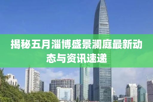 揭秘五月淄博盛景澜庭最新动态与资讯速递