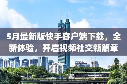 5月最新版快手客户端下载，全新体验，开启视频社交新篇章