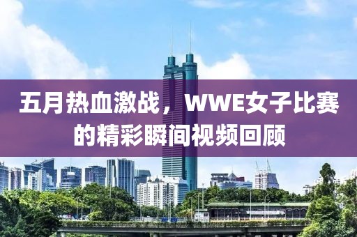 五月热血激战，WWE女子比赛的精彩瞬间视频回顾