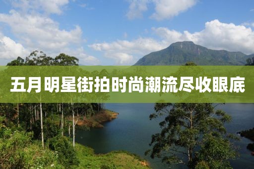 五月明星街拍时尚潮流尽收眼底