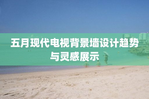 五月现代电视背景墙设计趋势与灵感展示