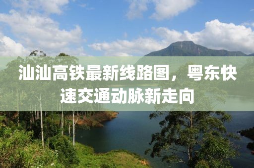 汕汕高铁最新线路图，粤东快速交通动脉新走向