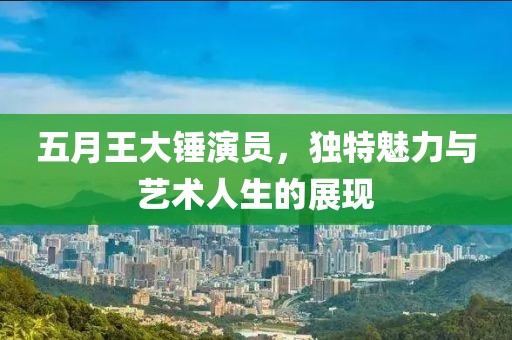 五月王大锤演员，独特魅力与艺术人生的展现