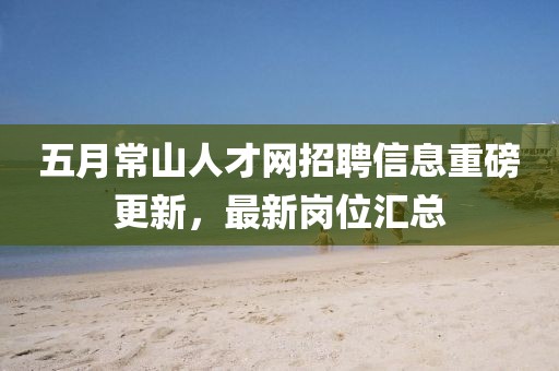 五月常山人才网招聘信息重磅更新，最新岗位汇总