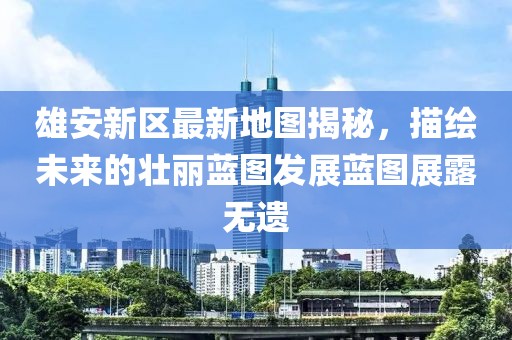 雄安新区最新地图揭秘，描绘未来的壮丽蓝图发展蓝图展露无遗