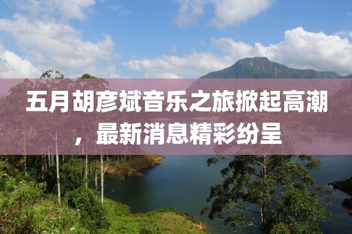 五月胡彦斌音乐之旅掀起高潮，最新消息精彩纷呈