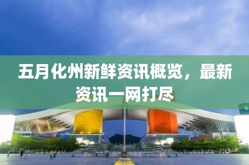 五月化州新鲜资讯概览，最新资讯一网打尽