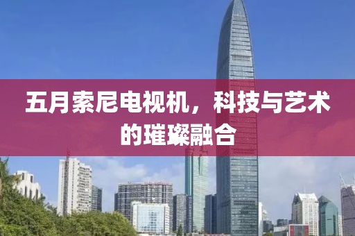 五月索尼电视机，科技与艺术的璀璨融合