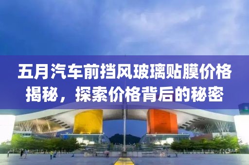 五月汽车前挡风玻璃贴膜价格揭秘，探索价格背后的秘密
