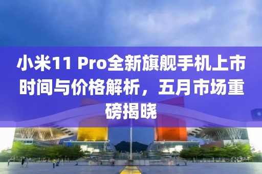 小米11 Pro全新旗舰手机上市时间与价格解析，五月市场重磅揭晓