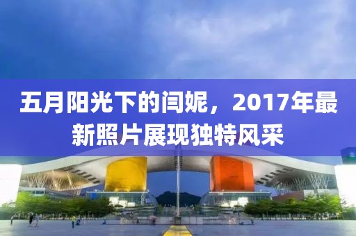 五月阳光下的闫妮，2017年最新照片展现独特风采