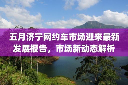 五月济宁网约车市场迎来最新发展报告，市场新动态解析