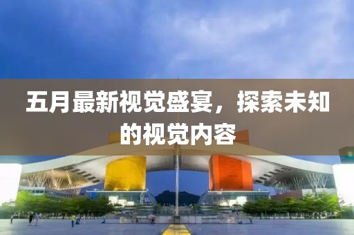 五月最新视觉盛宴，探索未知的视觉内容