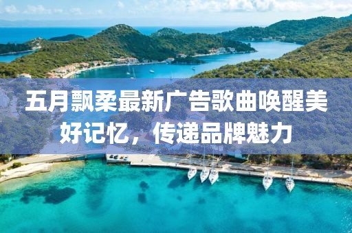 五月飘柔最新广告歌曲唤醒美好记忆，传递品牌魅力