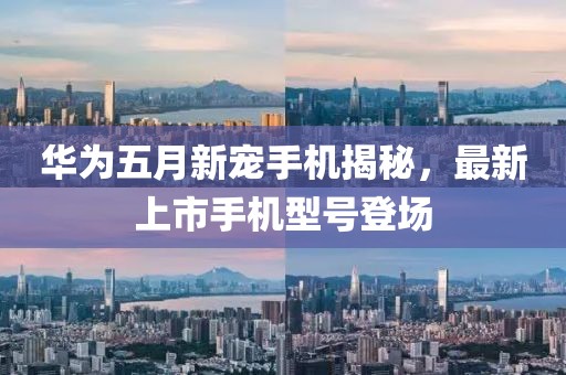 华为五月新宠手机揭秘，最新上市手机型号登场