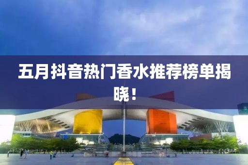 五月抖音热门香水推荐榜单揭晓！