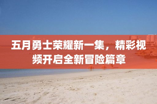 五月勇士荣耀新一集，精彩视频开启全新冒险篇章