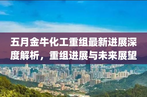 五月金牛化工重组最新进展深度解析，重组进展与未来展望